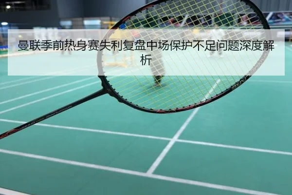 曼联季前热身赛失利复盘中场保护不足问题深度解析