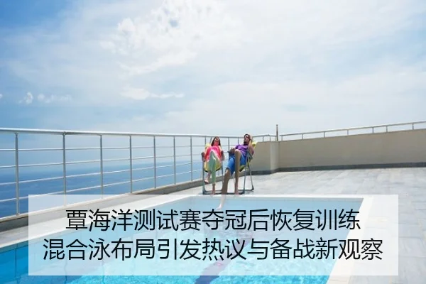覃海洋测试赛夺冠后恢复训练 混合泳布局引发热议与备战新观察
