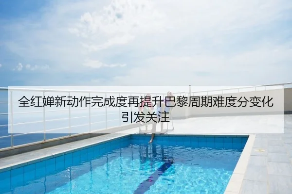 全红婵新动作完成度再提升巴黎周期难度分变化引发关注