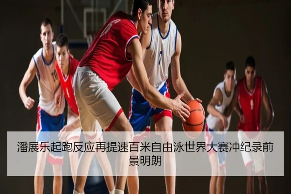 潘展乐起跑反应再提速百米自由泳世界大赛冲纪录前景明朗