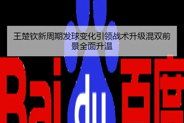 王楚钦新周期发球变化引领战术升级混双前景全面升温