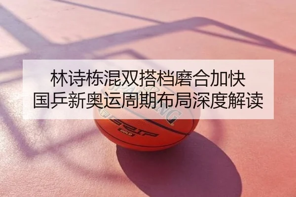 林诗栋混双搭档磨合加快 国乒新奥运周期布局深度解读