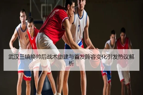 武汉三镇换帅后战术重建与首发阵容变化引发热议解析
