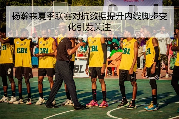 杨瀚森夏季联赛对抗数据提升内线脚步变化引发关注