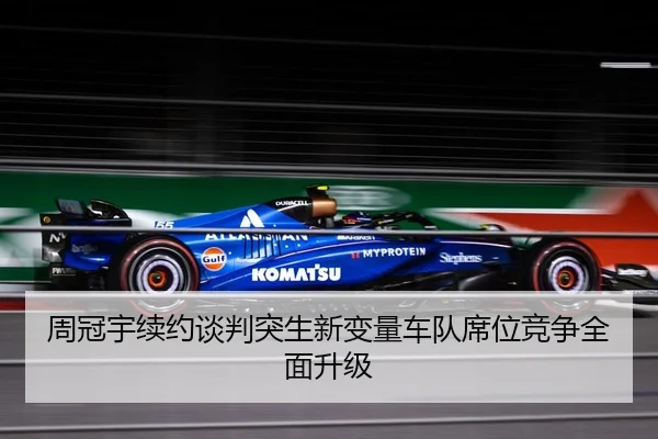 周冠宇续约谈判突生新变量车队席位竞争全面升级