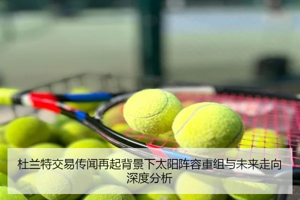 杜兰特交易传闻再起背景下太阳阵容重组与未来走向深度分析