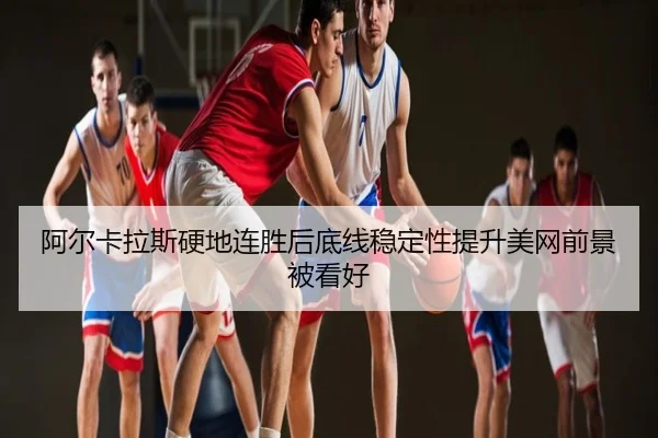 阿尔卡拉斯硬地连胜后底线稳定性提升美网前景被看好