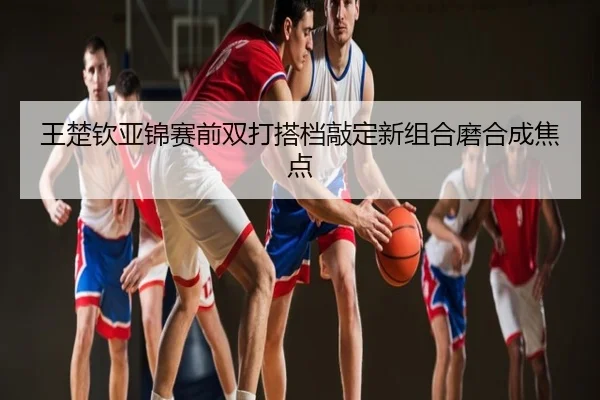 王楚钦亚锦赛前双打搭档敲定新组合磨合成焦点
