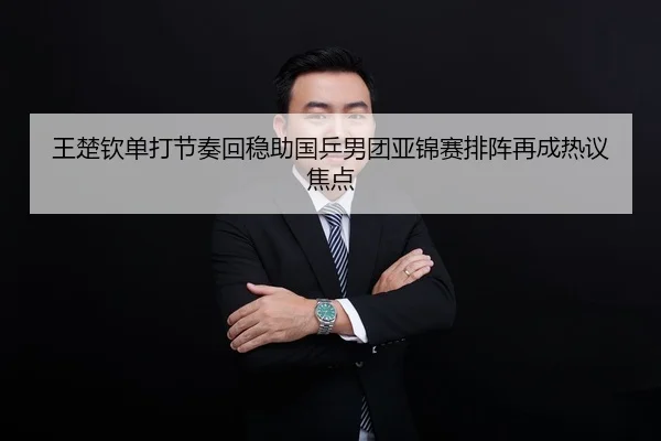 王楚钦单打节奏回稳助国乒男团亚锦赛排阵再成热议焦点