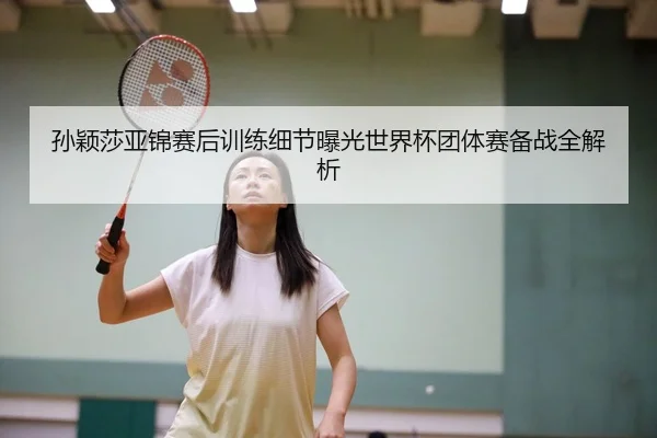孙颖莎亚锦赛后训练细节曝光世界杯团体赛备战全解析