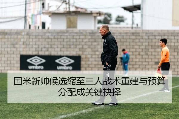 国米新帅候选缩至三人战术重建与预算分配成关键抉择